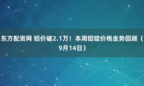 东方配资网 铝价破2.1万！本周铝锭价格走势回顾（9月14日）