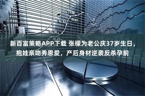 新百富策略APP下载 张檬为老公庆37岁生日，抱娃亲吻秀恩爱，产后身材逆袭反杀孕前
