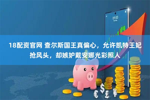 18配资官网 查尔斯国王真偏心，允许凯特王妃抢风头，却嫉妒戴安娜光彩照人