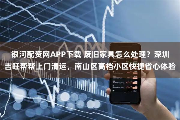 银河配资网APP下载 废旧家具怎么处理？深圳吉旺帮帮上门清运，南山区高档小区快捷省心体验