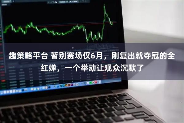 趣策略平台 暂别赛场仅6月，刚复出就夺冠的全红婵，一个举动让观众沉默了