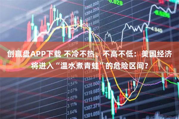 创赢盘APP下载 不冷不热、不高不低：美国经济将进入“温水煮青蛙”的危险区间？
