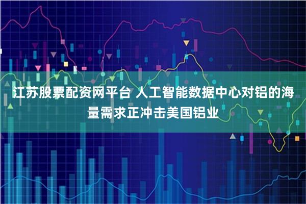 江苏股票配资网平台 人工智能数据中心对铝的海量需求正冲击美国铝业