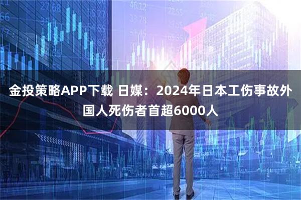 金投策略APP下载 日媒：2024年日本工伤事故外国人死伤者首超6000人