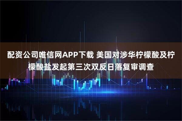 配资公司唯信网APP下载 美国对涉华柠檬酸及柠檬酸盐发起第三次双反日落复审调查