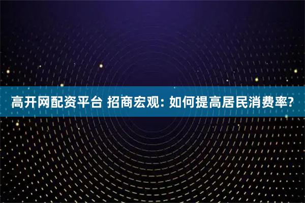 高开网配资平台 招商宏观: 如何提高居民消费率?