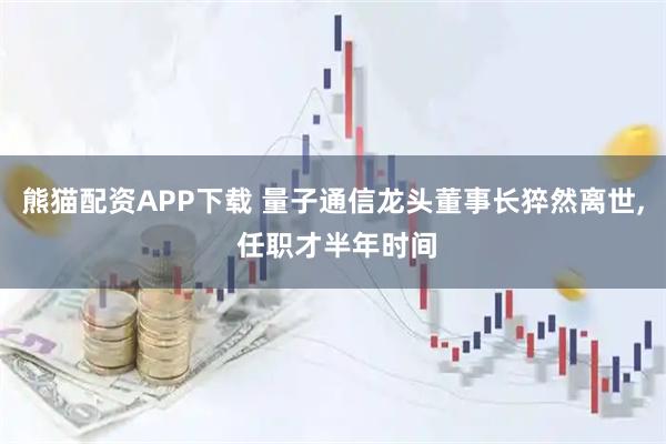 熊猫配资APP下载 量子通信龙头董事长猝然离世, 任职才半年时间
