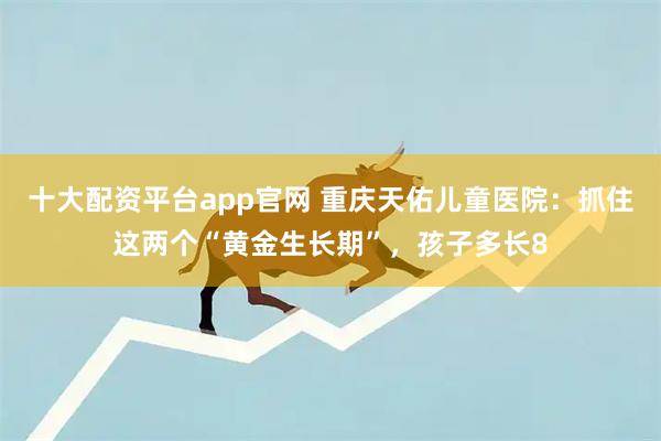 十大配资平台app官网 重庆天佑儿童医院：抓住这两个“黄金生长期”，孩子多长8