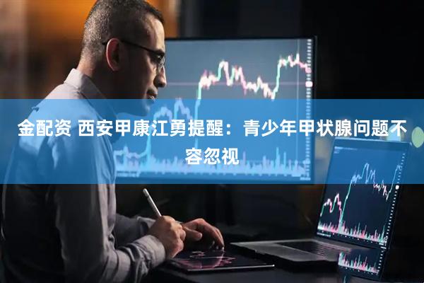 金配资 西安甲康江勇提醒：青少年甲状腺问题不容忽视