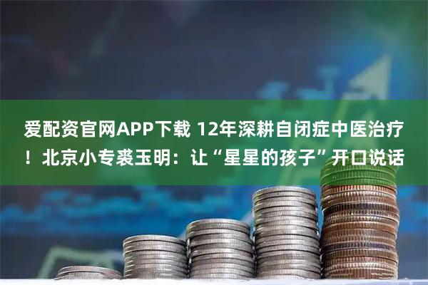 爱配资官网APP下载 12年深耕自闭症中医治疗！北京小专裘玉明：让“星星的孩子”开口说话