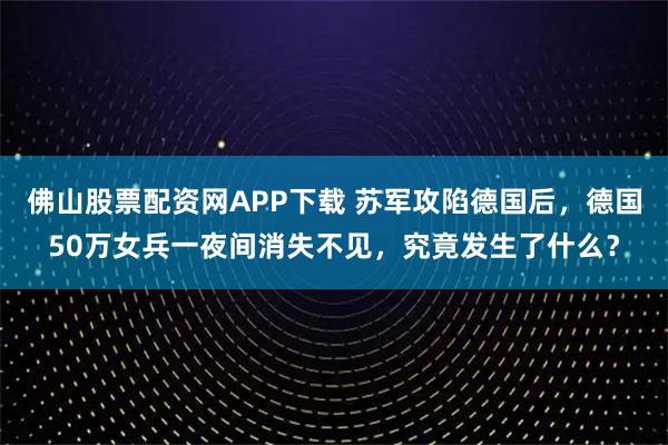 佛山股票配资网APP下载 苏军攻陷德国后，德国50万女兵一夜间消失不见，究竟发生了什么？
